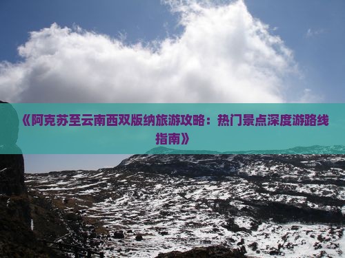 《阿克苏至云南西双版纳旅游攻略：热门景点深度游路线指南》