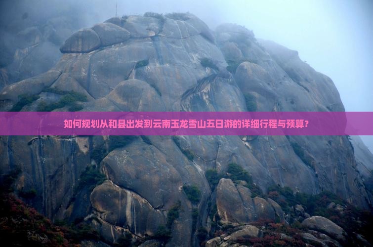如何规划从和县出发到云南玉龙雪山五日游的详细行程与预算？