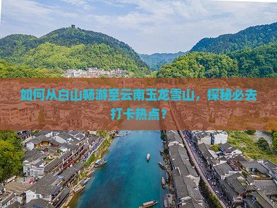 如何从白山畅游至云南玉龙雪山，探秘必去打卡热点？