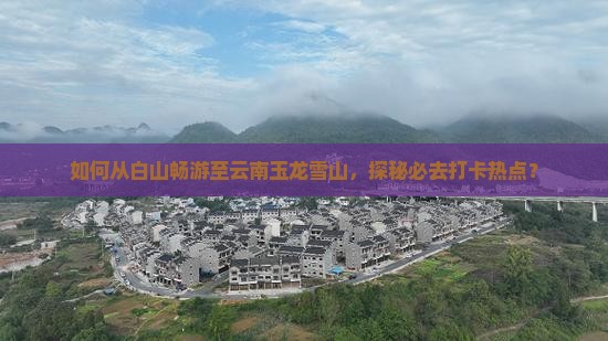 如何从白山畅游至云南玉龙雪山，探秘必去打卡热点？