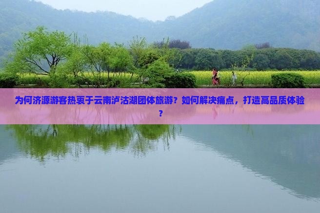 为何济源游客热衷于云南泸沽湖团体旅游？如何解决痛点，打造高品质体验？