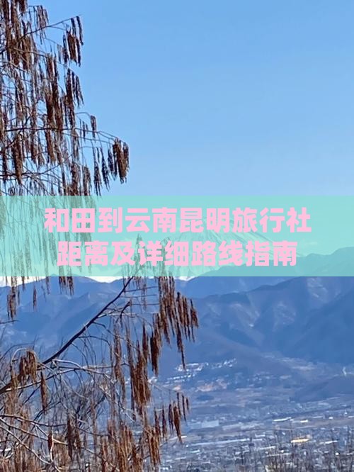 和田到云南昆明旅行社距离及详细路线指南