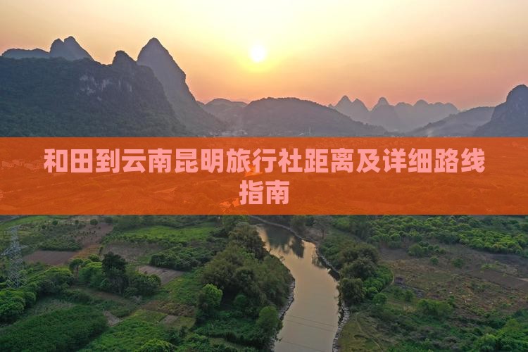 和田到云南昆明旅行社距离及详细路线指南