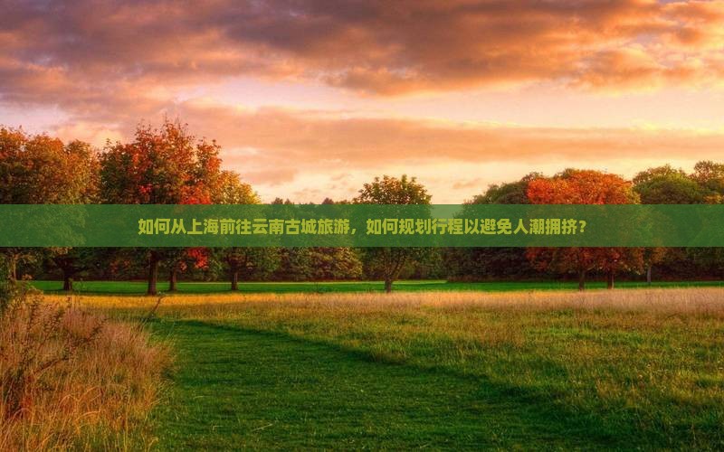 如何从上海前往云南古城旅游，如何规划行程以避免人潮拥挤？