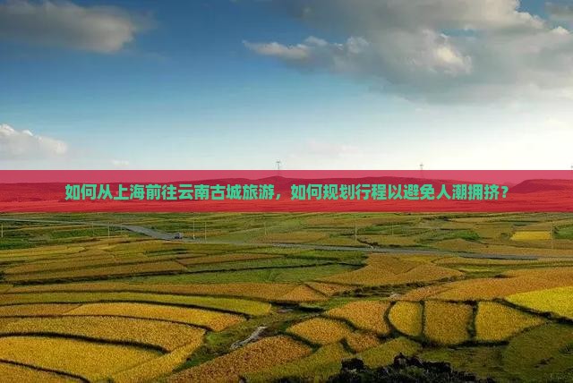 如何从上海前往云南古城旅游，如何规划行程以避免人潮拥挤？