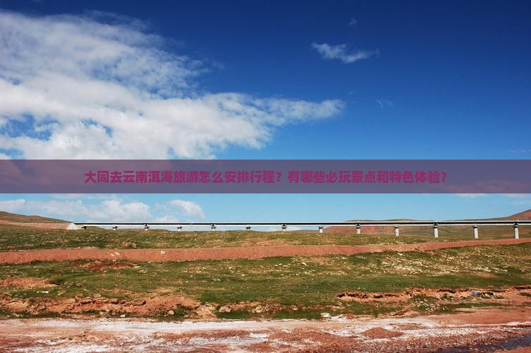 大同去云南洱海旅游怎么安排行程？有哪些必玩景点和特色体验？