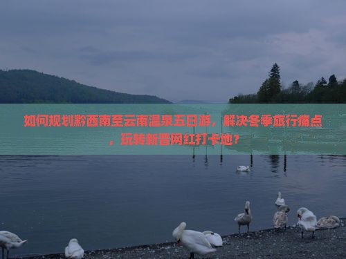 如何规划黔西南至云南温泉五日游，解决冬季旅行痛点，玩转新晋网红打卡地？