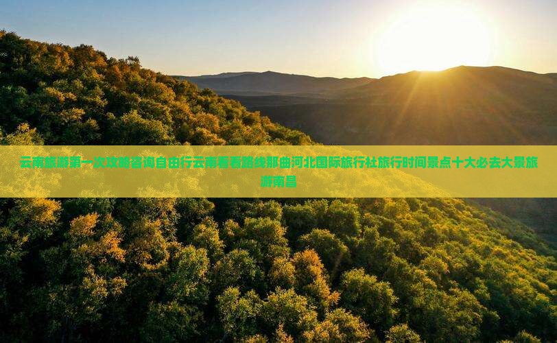 云南旅游第一次攻略咨询自由行云南看看路线那曲河北国际旅行社旅行时间景点十大必去大景旅游南昌