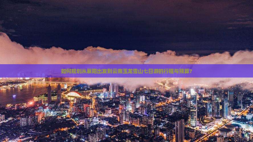 如何规划从襄阳出发到云南玉龙雪山七日游的行程与预算？