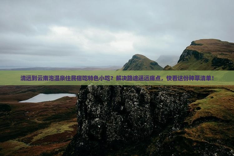 清远到云南泡温泉住民宿吃特色小吃？解决路途遥远痛点，快看这份种草清单！