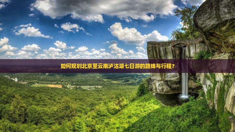 如何规划北京至云南泸沽湖七日游的路线与行程？
