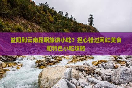 益阳到云南昆明旅游小吃？担心错过网红美食和特色小吃攻略