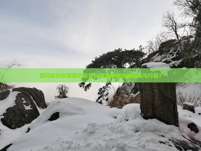 如何规划从陇南出发至云南温泉旅游的路线与行程？