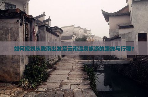 如何规划从陇南出发至云南温泉旅游的路线与行程？