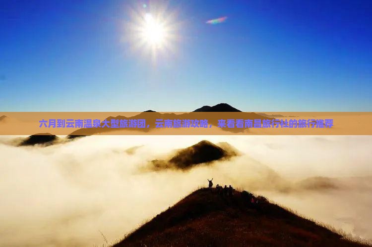 六月到云南温泉大型旅游团，云南旅游攻略，来看看南昌旅行社的旅行推荐