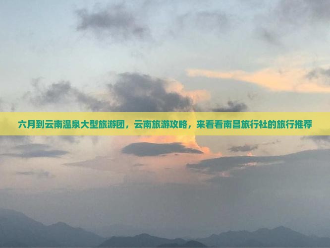 六月到云南温泉大型旅游团，云南旅游攻略，来看看南昌旅行社的旅行推荐