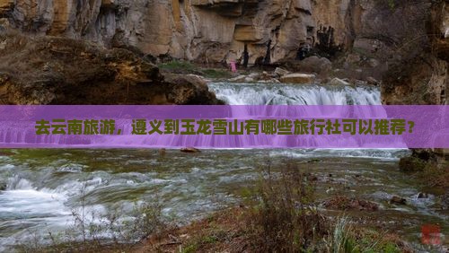 去云南旅游，遵义到玉龙雪山有哪些旅行社可以推荐？