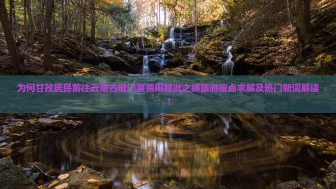 为何甘孜居民前往云南古城门票费用如此之缚旅游痛点求解及热门新词解读！