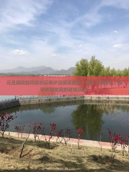 元旦期间如何规划云南泸沽湖深度游？避开人潮热点，探秘未被发现的秘境玩法！