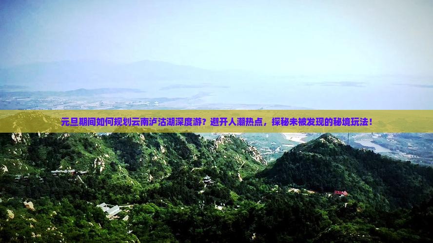元旦期间如何规划云南泸沽湖深度游？避开人潮热点，探秘未被发现的秘境玩法！