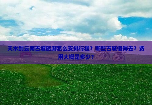 天水到云南古城旅游怎么安排行程？哪些古城值得去？费用大概是多少？