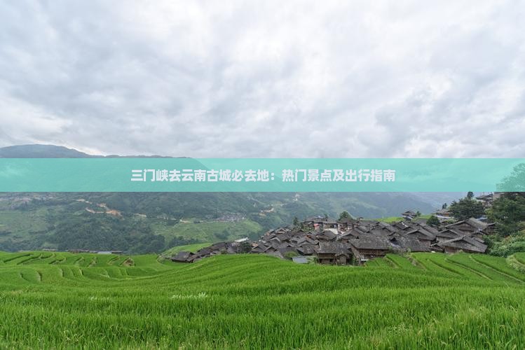 三门峡去云南古城必去地：热门景点及出行指南
