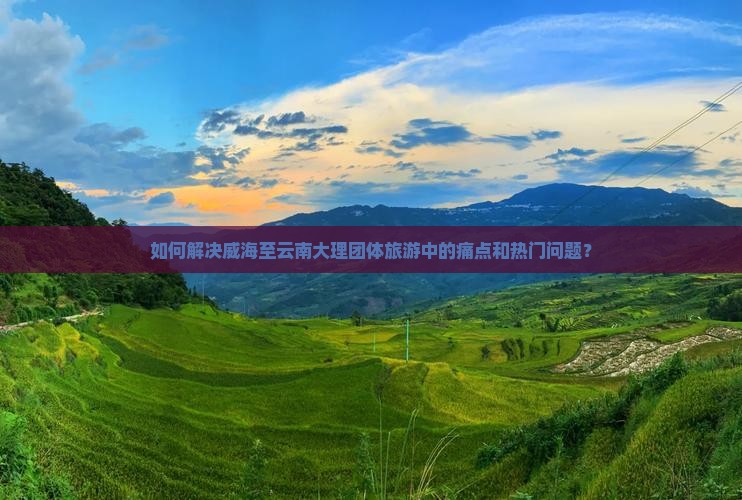 如何解决威海至云南大理团体旅游中的痛点和热门问题？