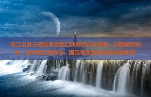 镇江出发云南昆明当地口碑好旅行社推荐：昆明旅游攻略、景点信息及报价，国际青旅线路咨询诚意呈现！
