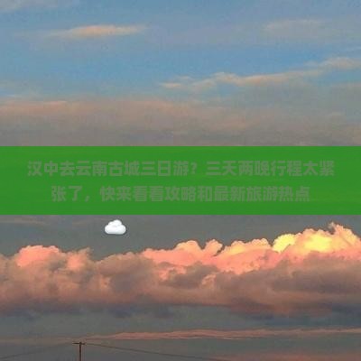 汉中去云南古城三日游？三天两晚行程太紧张了，快来看看攻略和最新旅游热点
