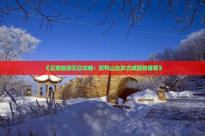 《云南旅游五日攻略：双鸭山出发古城路线推荐》