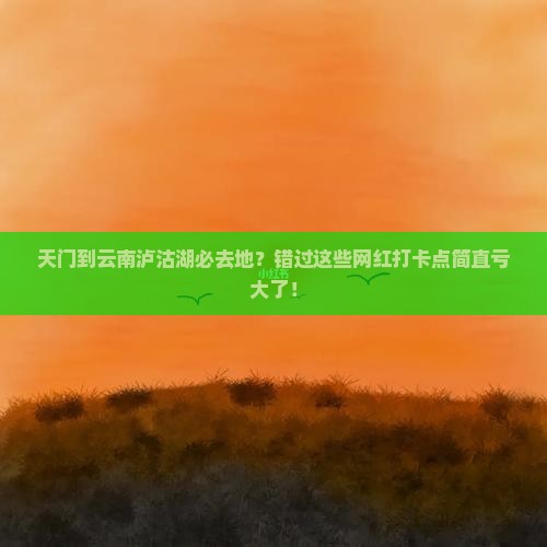 天门到云南泸沽湖必去地？错过这些网红打卡点简直亏大了！