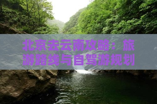 北京去云南攻略：旅游路线与自驾游规划指南