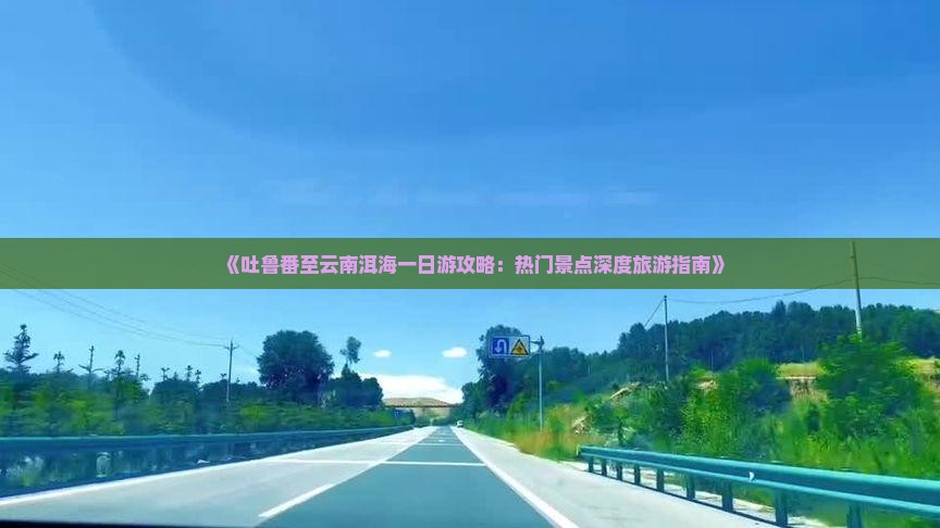 《吐鲁番至云南洱海一日游攻略：热门景点深度旅游指南》