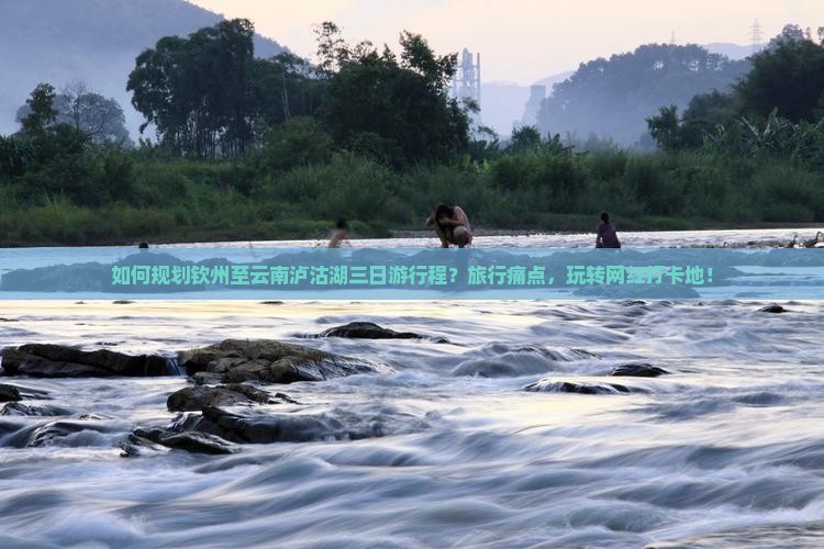 如何规划钦州至云南泸沽湖三日游行程？旅行痛点，玩转网红打卡地！