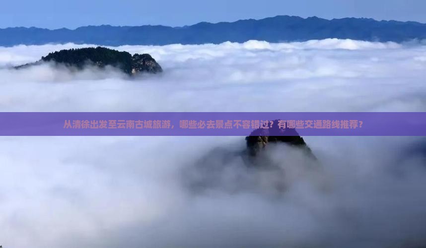从清徐出发至云南古城旅游，哪些必去景点不容错过？有哪些交通路线推荐？