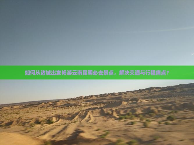 如何从诸城出发畅游云南昆明必去景点，解决交通与行程痛点？