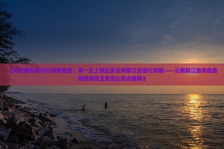 《河北国际旅行社倾情整理：第一次上饶出发云南丽江自由行攻略——云南丽江旅游自助游路线及玉龙雪山景点推荐》