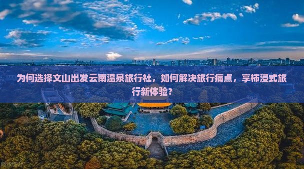 为何选择文山出发云南温泉旅行社，如何解决旅行痛点，享柿浸式旅行新体验？
