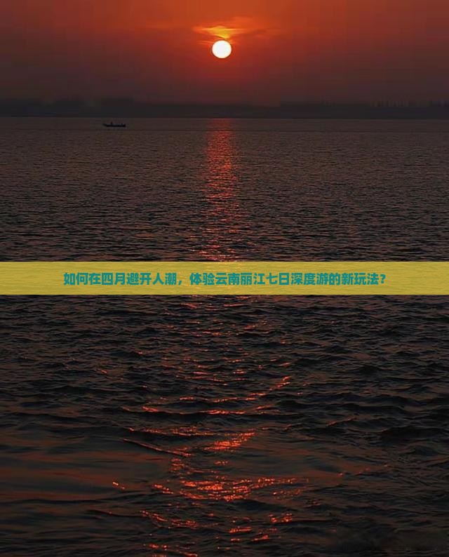 如何在四月避开人潮，体验云南丽江七日深度游的新玩法？