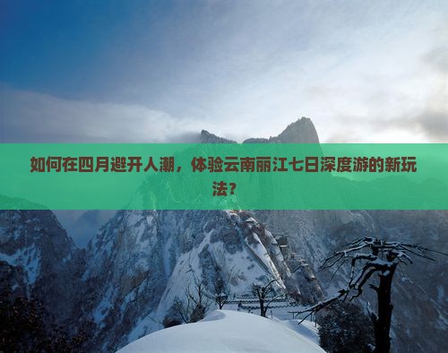 如何在四月避开人潮，体验云南丽江七日深度游的新玩法？