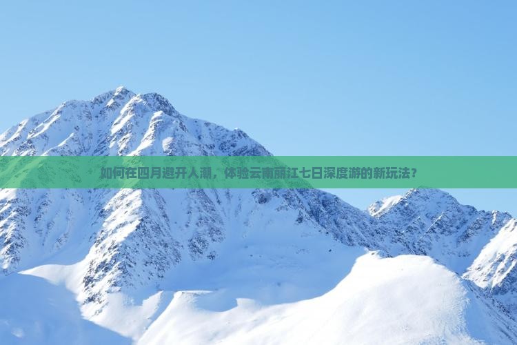 如何在四月避开人潮，体验云南丽江七日深度游的新玩法？