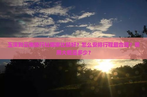 玉溪到云南旅行社哪家比较好？怎么安排行程最合理？费用大概是多少？