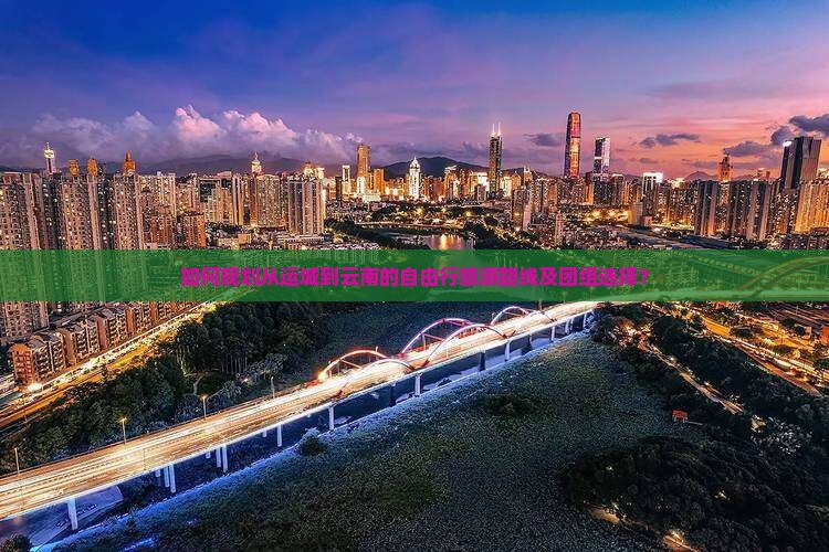 如何规划从运城到云南的自由行旅游路线及团组选择？