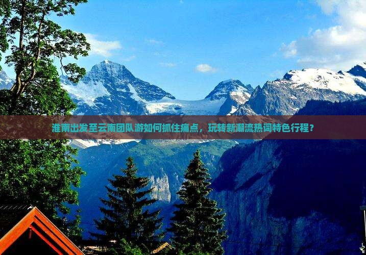 淮南出发至云南团队游如何抓住痛点，玩转新潮流热词特色行程？
