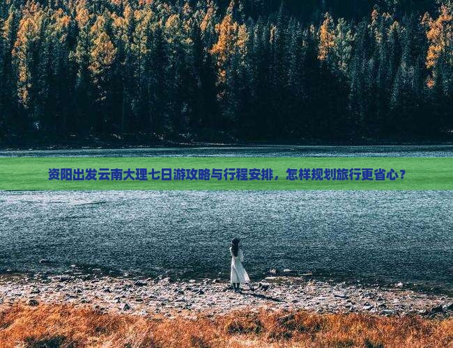 资阳出发云南大理七日游攻略与行程安排，怎样规划旅行更省心？