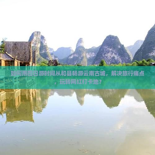 如何用四日游时间从和县畅游云南古城，解决旅行痛点，玩转网红打卡地？