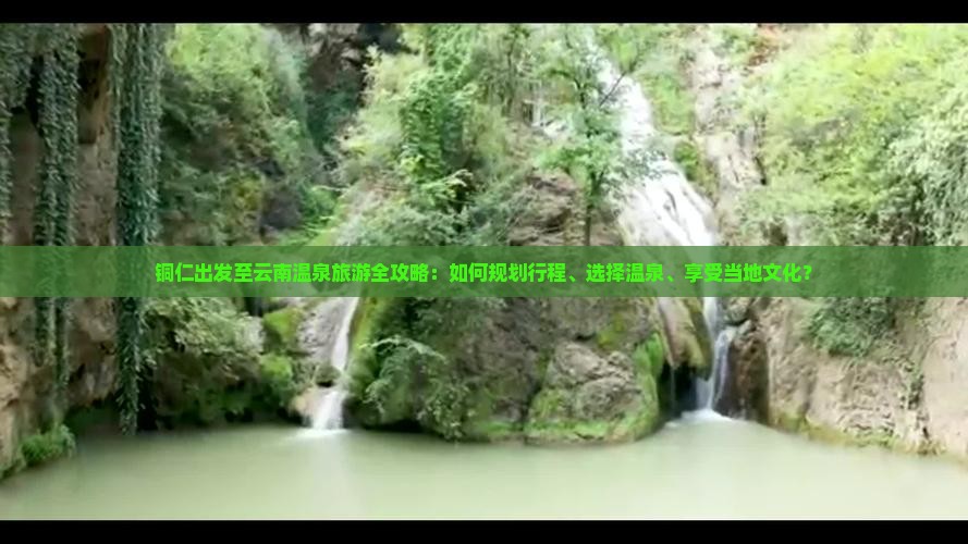 铜仁出发至云南温泉旅游全攻略：如何规划行程、选择温泉、享受当地文化？