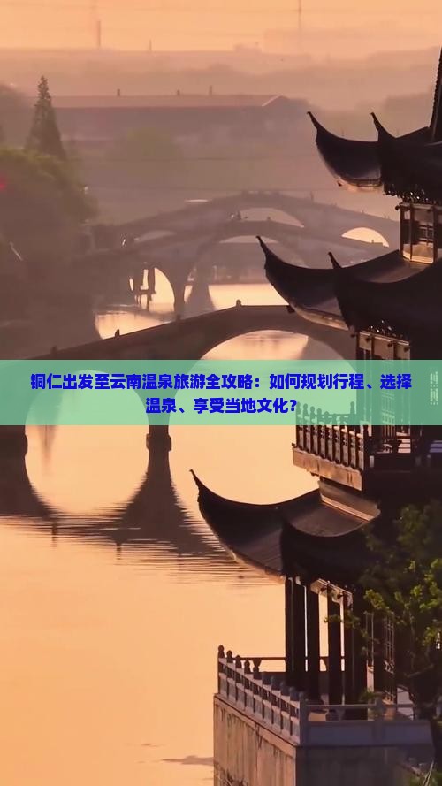 铜仁出发至云南温泉旅游全攻略：如何规划行程、选择温泉、享受当地文化？