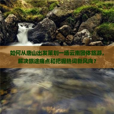 如何从唐山出发策划一场云南团体旅游，解决旅途痛点和把握热词新风向？