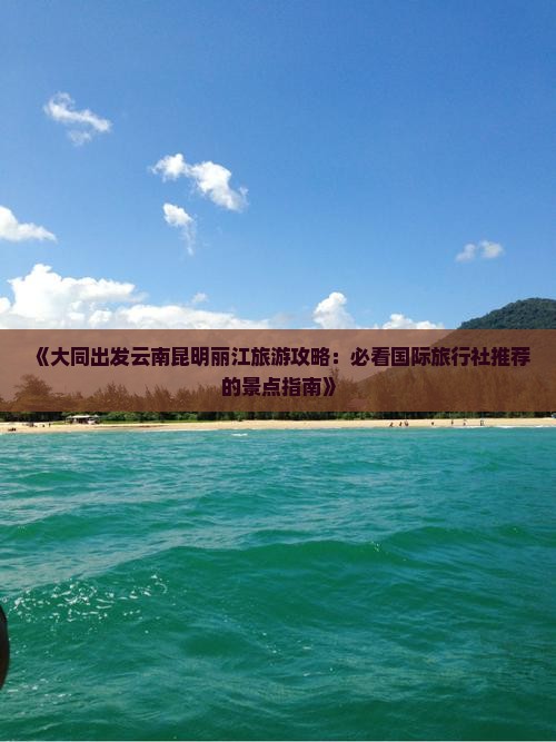 《大同出发云南昆明丽江旅游攻略：必看国际旅行社推荐的景点指南》